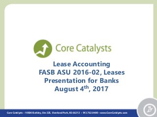 Lease Accounting
FASB ASU 2016-02, Leases
Presentation for Banks
August 4th, 2017
Core Catalysts • 10500 Barkley, Ste 225, Overland Park, KS 66212 • 913.762.9400 • www.CoreCatalysts.com
 
