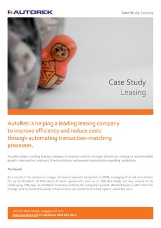 Case Study: Leasing



 #


                                                                          Case Study
                                                                             Leasing


AutoRek is helping a leading leasing company
to improve efficiency and reduce costs
through automating transaction-matching
processes.
AutoRek helps a leading leasing company to improve control, increase efficiencies helping to accommodate
growth, improve the timeliness of reconciliations and expand reconciliation reporting capabilities.

The Result

As a result of the company’s merger of several separate businesses in 2004, managing financial transactions
for up to hundreds of thousands of lease agreements and up to 200 new deals per day proved to be
challenging. Effective reconciliation is fundamental to the company’s growth. AutoRek helps enables them to
manage and reconcile thousands of transactions per month and reduce opportunities for error.




   193-197 Bath Street, Glasgow, G2 4HU
   www.autorek.com or telephone 0845 603 3613
 