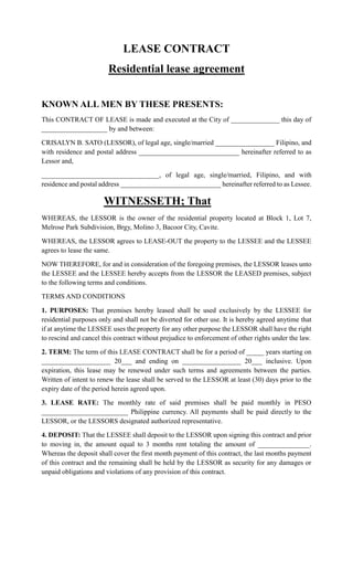 LEASE CONTRACT
Residential lease agreement
KNOWN ALL MEN BY THESE PRESENTS:
This CONTRACT OF LEASE is made and executed at the City of ______________ this day of
___________________ by and between:
CRISALYN B. SATO (LESSOR), of legal age, single/married _________________ Filipino, and
with residence and postal address _____________________________ hereinafter referred to as
Lessor and,
__________________________________, of legal age, single/married, Filipino, and with
residence and postal address _____________________________ hereinafter referred to as Lessee.
WITNESSETH; That
WHEREAS, the LESSOR is the owner of the residential property located at Block 1, Lot 7,
Melrose Park Subdivision, Brgy, Molino 3, Bacoor City, Cavite.
WHEREAS, the LESSOR agrees to LEASE-OUT the property to the LESSEE and the LESSEE
agrees to lease the same.
NOW THEREFORE, for and in consideration of the foregoing premises, the LESSOR leases unto
the LESSEE and the LESSEE hereby accepts from the LESSOR the LEASED premises, subject
to the following terms and conditions.
TERMS AND CONDITIONS
1. PURPOSES: That premises hereby leased shall be used exclusively by the LESSEE for
residential purposes only and shall not be diverted for other use. It is hereby agreed anytime that
if at anytime the LESSEE uses the property for any other purpose the LESSOR shall have the right
to rescind and cancel this contract without prejudice to enforcement of other rights under the law.
2. TERM: The term of this LEASE CONTRACT shall be for a period of _____ years starting on
____________________ 20___ and ending on _________________ 20___ inclusive. Upon
expiration, this lease may be renewed under such terms and agreements between the parties.
Written of intent to renew the lease shall be served to the LESSOR at least (30) days prior to the
expiry date of the period herein agreed upon.
3. LEASE RATE: The monthly rate of said premises shall be paid monthly in PESO
_________________________ Philippine currency. All payments shall be paid directly to the
LESSOR, or the LESSORS designated authorized representative.
4. DEPOSIT: That the LESSEE shall deposit to the LESSOR upon signing this contract and prior
to moving in, the amount equal to 3 months rent totaling the amount of _______________.
Whereas the deposit shall cover the first month payment of this contract, the last months payment
of this contract and the remaining shall be held by the LESSOR as security for any damages or
unpaid obligations and violations of any provision of this contract.
 