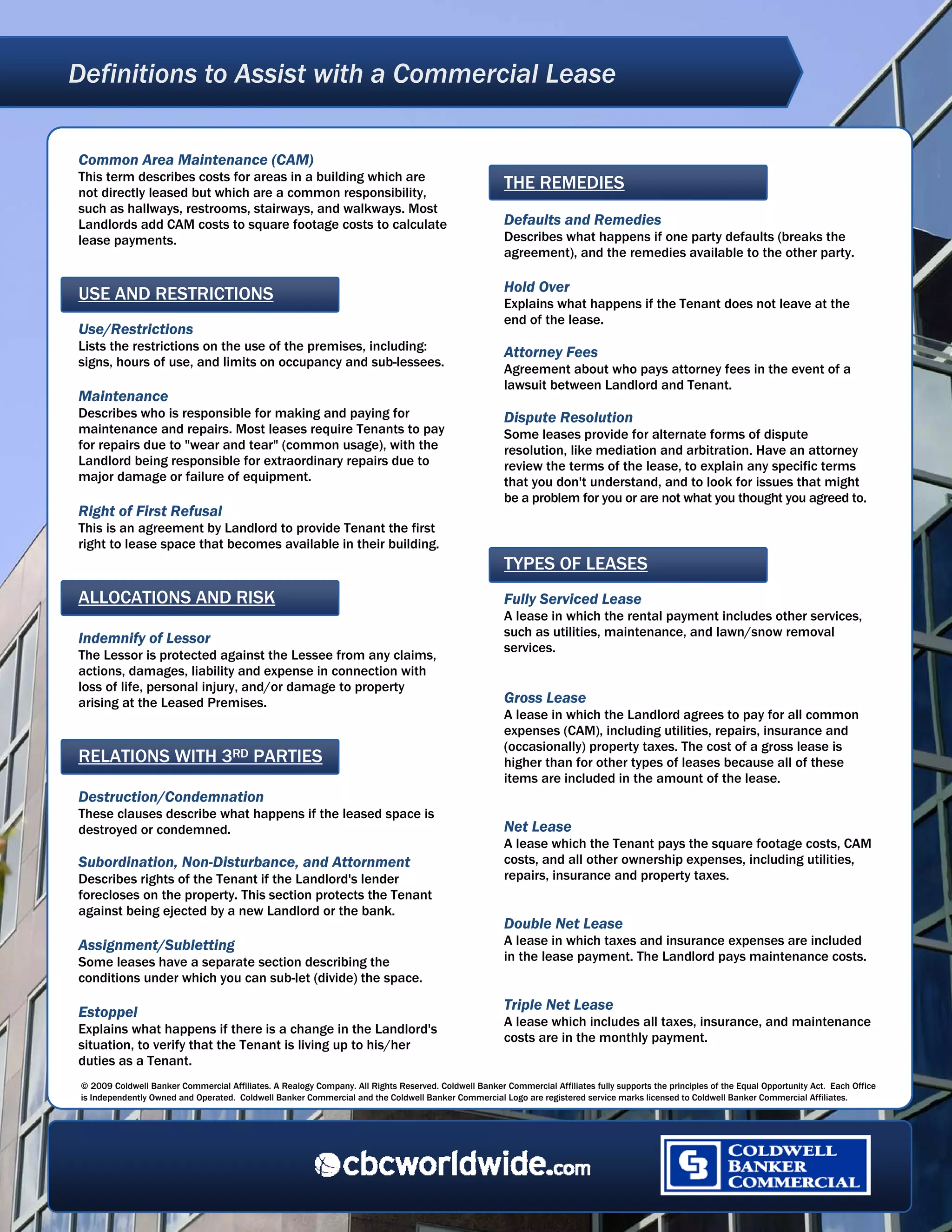 Definitions to Assist with a Commercial Lease
  




Common Area Maintenance (CAM)
This term describes costs for areas in a building which are
not directly leased but which are a common responsibility,
                                                                                                        THE REMEDIES
such as hallways, restrooms, stairways, and walkways. Most
Landlords add CAM costs to square footage costs to calculate                                            Defaults and Remedies
lease payments.                                                                                         Describes what happens if one party defaults (breaks the
                                                                                                        agreement), and the remedies available to the other party.

                                                                                                        Hold Over
USE AND RESTRICTIONS                                                                                    Explains what happens if the Tenant does not leave at the
                                                                                                        end of the lease.
Use/Restrictions
Lists the restrictions on the use of the premises, including:                                           Attorney Fees
signs, hours of use, and limits on occupancy and sub-lessees.
                                                                                                        Agreement about who pays attorney fees in the event of a
                                                                                                        lawsuit between Landlord and Tenant.
Maintenance
Describes who is responsible for making and paying for                                                  Dispute Resolution
maintenance and repairs. Most leases require Tenants to pay                                             Some leases provide for alternate forms of dispute
for repairs due to "wear and tear" (common usage), with the                                             resolution, like mediation and arbitration. Have an attorney
Landlord being responsible for extraordinary repairs due to                                             review the terms of the lease, to explain any specific terms
major damage or failure of equipment.                                                                   that you don't understand, and to look for issues that might
                                                                                                        be a problem for you or are not what you thought you agreed to.
Right of First Refusal
This is an agreement by Landlord to provide Tenant the first
right to lease space that becomes available in their building.
                                                                                                        TYPES OF LEASES
ALLOCATIONS AND RISK                                                                                    Fully Serviced Lease
                                                                                                        A lease in which the rental payment includes other services,
Indemnify of Lessor                                                                                     such as utilities, maintenance, and lawn/snow removal
                                                                                                        services.
The Lessor is protected against the Lessee from any claims,
actions, damages, liability and expense in connection with
loss of life, personal injury, and/or damage to property
arising at the Leased Premises.                                                                         Gross Lease
                                                                                                        A lease in which the Landlord agrees to pay for all common
                                                                                                        expenses (CAM), including utilities, repairs, insurance and
                                                                                                        (occasionally) property taxes. The cost of a gross lease is
RELATIONS WITH 3RD PARTIES                                                                              higher than for other types of leases because all of these
                                                                                                        items are included in the amount of the lease.
Destruction/Condemnation
These clauses describe what happens if the leased space is
destroyed or condemned.                                                                                 Net Lease
                                                                                                        A lease which the Tenant pays the square footage costs, CAM
Subordination, Non-Disturbance, and Attornment                                                          costs, and all other ownership expenses, including utilities,
Describes rights of the Tenant if the Landlord's lender                                                 repairs, insurance and property taxes.
forecloses on the property. This section protects the Tenant
against being ejected by a new Landlord or the bank.
                                                                                                        Double Net Lease
Assignment/Subletting                                                                                   A lease in which taxes and insurance expenses are included
Some leases have a separate section describing the                                                      in the lease payment. The Landlord pays maintenance costs.
conditions under which you can sub-let (divide) the space.

Estoppel                                                                                                Triple Net Lease
                                                                                                        A lease which includes all taxes, insurance, and maintenance
Explains what happens if there is a change in the Landlord's
                                                                                                        costs are in the monthly payment.
situation, to verify that the Tenant is living up to his/her
duties as a Tenant.
 © 2009 Coldwell Banker Commercial Affiliates. A Realogy Company. All Rights Reserved. Coldwell Banker Commercial Affiliates fully supports the principles of the Equal Opportunity Act. Each Office
 is Independently Owned and Operated. Coldwell Banker Commercial and the Coldwell Banker Commercial Logo are registered service marks licensed to Coldwell Banker Commercial Affiliates.




 
 