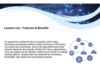 Leased Line - Features & Benefits
A Leased line is ethernet fibre connection which helps
connecting businesses whilst no other business or third party
can share your connection. Due to its high performance this
network becomes the popular solution for many organisations.
They are highly secure, flexible, resilient and consist of multiple
backup options. Leased lines are essential for increasing
bandwidth, high speed and symmetrical speeds.
 