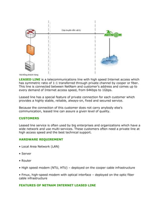 LEASED LINE is a telecommunications line with high speed Internet access which
has symmetric ratio of 1:1 transferred through private channel by cooper or fiber.
This line is connected between NetNam and customer’s address and comes up to
every demand of Internet access speed, from 64Kbps to 1Gbps.

Leased line has a special feature of private connection for each customer which
provides a highly stable, reliable, always-on, fixed and secured service.

Because the connection of this customer does not carry anybody else’s
communication, leased line can assure a given level of quality.

CUSTOMERS

Leased line service is often used by big enterprises and organizations which have a
wide network and use multi-services. These customers often need a private line at
high access speed and the best technical support.

HARDWARE REQUIREMENT

• Local Area Network (LAN)

• Server

• Router

• High speed modem (NTU, HTU) – deployed on the cooper cable infrastructure

• Fmux, high-speed modem with optical interface – deployed on the optic fiber
cable infrastructure

FEATURES OF NETNAM INTERNET LEASED LINE
 