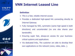 Definition
  This is a fast, reliable internet access
  Provides a dedicated high-speed link connecting directly to
Internet Gateway
  Fully managed by VDC, symmetric (same high speed in both
directions) and uncontended (no one else shares your
bandwidth).
  Ensuring super fast, always-on access for your business-
critical systems and applications
  Via dedicated links, The customer are able to develop their
own applications on the network (voice, video, data…).
VNN Internet Leased Line
 