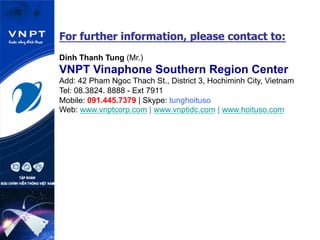 For further information, please contact to:
Dinh Thanh Tung (Mr.)
VNPT Vinaphone Southern Region Center
Add: 42 Pham Ngoc Thach St., District 3, Hochiminh City, Vietnam
Tel: 08.3824. 8888 - Ext 7911
Mobile: 091.445.7379 | Skype: tunghoituso
Web: www.vnptcorp.com | www.vnptidc.com | www.hoituso.com
 