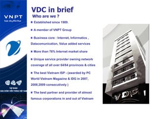 VDC in brief
Who are we ?
 Established since 1989.
 A member of VNPT Group
 Business core : Internet, Informatics ,
Datacomunication, Value added services
 More than 76% Internet market share
 Unique service provider owning network
coverage of all over 64/64 provinces & cities
 The best Vietnam ISP - (awarded by PC
World Vietnam Magazine & IDG in 2007,
2008,2009 consecutively )
 The best partner and provider of almost
famous corporations in and out of Vietnam
 