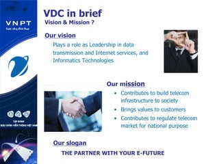 VDC in brief
Vision & Mission ?
Our vision
Plays a role as Leadership in data
transmission and Internet services, and
Informatics Technologies
Our mission
•  Contributes to build telecom
infrastructure to society
•  Brings values to customers
•  Contributes to regulate telecom
market for national purpose
Our slogan
THE PARTNER WITH YOUR E-FUTURE
 