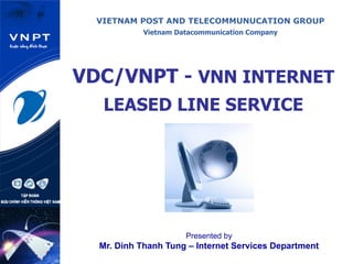 VIETNAM POST AND TELECOMMUNUCATION GROUP
Vietnam Datacommunication Company
VDC/VNPT - VNN INTERNET
LEASED LINE SERVICE
Presented by
Mr. Dinh Thanh Tung – Internet Services Department
 