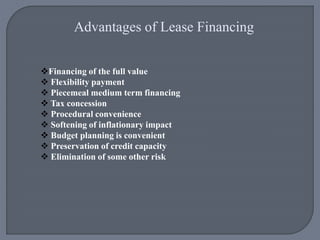 Advantages of Lease Financing
Financing of the full value
 Flexibility payment
 Piecemeal medium term financing
 Tax concession
 Procedural convenience
 Softening of inflationary impact
 Budget planning is convenient
 Preservation of credit capacity
 Elimination of some other risk
 