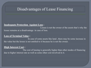 Disadvantages of Lease Financing
Inadequate Protection Against Loss :
Lessee is not the owner of the assets that’s why the
lessee remains at a disadvantage in case of loss.
Loss of Terminal Value :
In case of some assets like land , there may be some increase in
the value but the lessee is not entitled to it because he is not the owner.
High Interest Cost :
The cost of leasing is generally higher than other modes of financing
due to higher interest rate as well as some other cost involved in it.
 