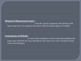 Disposal of Repossessed Assets :
From the lessor’s perspective the default of the
lessee may force it to repossess the assets which he cannot dispose of readily.
Consequence of Default :
In case of non-compliance of any terms and conditions the
lessor may terminate the lease and takeover the assets at its will leaving the lessee
in the lurch (Danger).
 