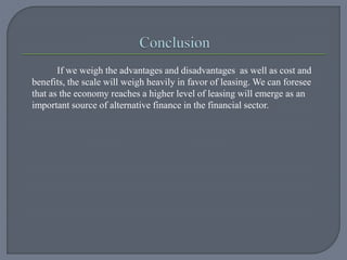 If we weigh the advantages and disadvantages as well as cost and
benefits, the scale will weigh heavily in favor of leasing. We can foresee
that as the economy reaches a higher level of leasing will emerge as an
important source of alternative finance in the financial sector.
 