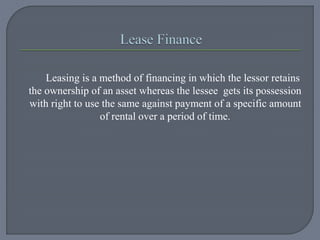 Leasing is a method of financing in which the lessor retains
the ownership of an asset whereas the lessee gets its possession
with right to use the same against payment of a specific amount
of rental over a period of time.
 