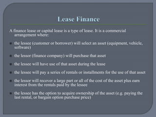 A finance lease or capital lease is a type of lease. It is a commercial
arrangement where:
 the lessee (customer or borrower) will select an asset (equipment, vehicle,
software)
 the lessor (finance company) will purchase that asset
 the lessee will have use of that asset during the lease
 the lessee will pay a series of rentals or installments for the use of that asset
 the lessor will recover a large part or all of the cost of the asset plus earn
interest from the rentals paid by the lessee
 the lessee has the option to acquire ownership of the asset (e.g. paying the
last rental, or bargain option purchase price)
 