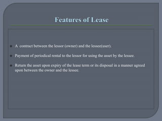  A contract between the lessor (owner) and the lessee(user).
 Payment of periodical rental to the lessor for using the asset by the lessee.
 Return the asset upon expiry of the lease term or its disposal in a manner agreed
upon between the owner and the lessee.
 