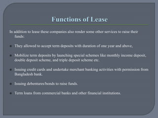 In addition to lease these companies also render some other services to raise their
funds:
 They allowed to accept term deposits with duration of one year and above,
 Mobilize term deposits by launching special schemes like monthly income deposit,
double deposit scheme, and triple deposit scheme etc.
 Issuing credit cards and undertake merchant banking activities with permission from
Bangladesh bank.
 Issuing debentures/bonds to raise funds.
 Term loans from commercial banks and other financial institutions.
 
