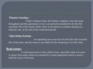Finance leasing :
Under a finance lease, the finance company owns the asset
throughout and the agreement covers a set period (considered to be the full
economic life of the asset). Often, there is an option to continue leasing at a
reduced, rate, at the end of the contracted period.
Operating leasing :
An operating lease runs for less than the full economic
life of the asset, and the lessee is not liable for the financing of its full value.
Real estate:
A rental agreement is often called a lease, especially when real estate
is rented. Real estate rentals are initiated by a rental application which is used to
build the terms of the lease.
 