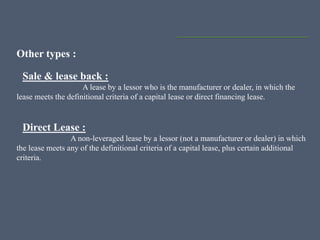 Other types :
Sale & lease back :
A lease by a lessor who is the manufacturer or dealer, in which the
lease meets the definitional criteria of a capital lease or direct financing lease.
Direct Lease :
A non-leveraged lease by a lessor (not a manufacturer or dealer) in which
the lease meets any of the definitional criteria of a capital lease, plus certain additional
criteria.
 