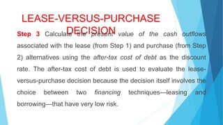 LEASE-VERSUS-PURCHASE
DECISIONStep 3 Calculate the present value of the cash outflows
associated with the lease (from Step 1) and purchase (from Step
2) alternatives using the after-tax cost of debt as the discount
rate. The after-tax cost of debt is used to evaluate the lease-
versus-purchase decision because the decision itself involves the
choice between two financing techniques—leasing and
borrowing—that have very low risk.
 