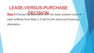 LEASE-VERSUS-PURCHASE
DECISIONStep 4 Choose the alternative with the lower present value of
cash outflows from Step 3. It will be the least-cost financing
alternative.
 