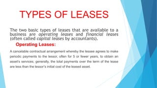 TYPES OF LEASES
The two basic types of leases that are available to a
business are operating leases and financial leases
(often called capital leases by accountants).
Operating Leases:
A cancelable contractual arrangement whereby the lessee agrees to make
periodic payments to the lessor, often for 5 or fewer years, to obtain an
asset’s services; generally, the total payments over the term of the lease
are less than the lessor’s initial cost of the leased asset.
 