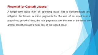 Financial (or Capital) Leases:
A longer-term lease than an operating lease that is noncancelable and
obligates the lessee to make payments for the use of an asset over a
predefined period of time; the total payments over the term of the lease are
greater than the lessor’s initial cost of the leased asset
 