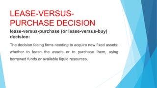 LEASE-VERSUS-
PURCHASE DECISION
lease-versus-purchase (or lease-versus-buy)
decision:
The decision facing firms needing to acquire new fixed assets:
whether to lease the assets or to purchase them, using
borrowed funds or available liquid resources.
 