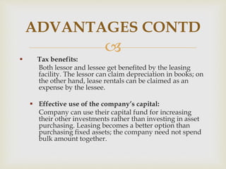 
 Tax benefits:
Both lessor and lessee get benefited by the leasing
facility. The lessor can claim depreciation in books; on
the other hand, lease rentals can be claimed as an
expense by the lessee.
 Effective use of the company’s capital:
Company can use their capital fund for increasing
their other investments rather than investing in asset
purchasing. Leasing becomes a better option than
purchasing fixed assets; the company need not spend
bulk amount together.
ADVANTAGES CONTD
 