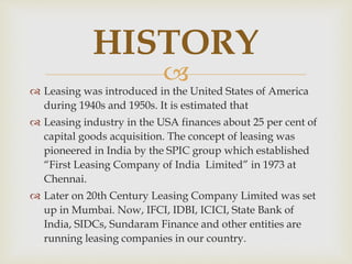 
 Leasing was introduced in the United States of America
during 1940s and 1950s. It is estimated that
 Leasing industry in the USA finances about 25 per cent of
capital goods acquisition. The concept of leasing was
pioneered in India by the SPIC group which established
“First Leasing Company of India Limited” in 1973 at
Chennai.
 Later on 20th Century Leasing Company Limited was set
up in Mumbai. Now, IFCI, IDBI, ICICI, State Bank of
India, SIDCs, Sundaram Finance and other entities are
running leasing companies in our country.
HISTORY
 