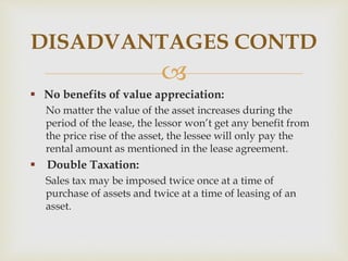
 No benefits of value appreciation:
No matter the value of the asset increases during the
period of the lease, the lessor won’t get any benefit from
the price rise of the asset, the lessee will only pay the
rental amount as mentioned in the lease agreement.
 Double Taxation:
Sales tax may be imposed twice once at a time of
purchase of assets and twice at a time of leasing of an
asset.
DISADVANTAGES CONTD
 