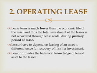 
 Lease term is much lower than the economic life of
the asset and thus the total investment of the lessor is
not recovered through lease rental during primary
period of lease.
 Lessor have to depend on leasing of an asset to
different lessee for recovery of his/her investment.
 Lessor provides the technical knowledge of leased
asset to the lessee.
2. OPERATING LEASE
 