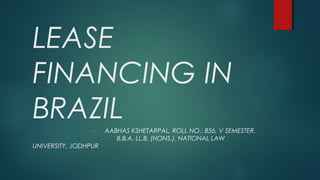 LEASE
FINANCING IN
BRAZIL- AABHAS KSHETARPAL, ROLL NO.: 856, V SEMESTER,
B.B.A. LL.B. (HONS.), NATIONAL LAW
UNIVERSITY, JODHPUR
 