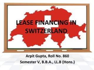 LEASE FINANCING IN
SWITZERLAND
Arpit Gupta, Roll No. 860
Semester V, B.B.A., LL.B (Hons.)
 