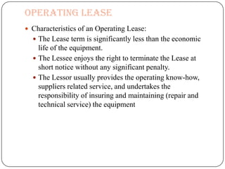 Operating Lease
 Characteristics of an Operating Lease:
   The Lease term is significantly less than the economic
    life of the equipment.
   The Lessee enjoys the right to terminate the Lease at
    short notice without any significant penalty.
   The Lessor usually provides the operating know-how,
    suppliers related service, and undertakes the
    responsibility of insuring and maintaining (repair and
    technical service) the equipment
 