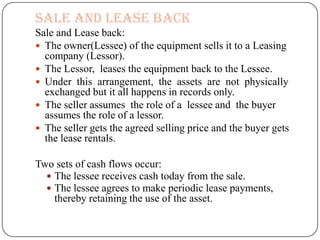 Sale and Lease back
Sale and Lease back:
 The owner(Lessee) of the equipment sells it to a Leasing
  company (Lessor).
 The Lessor, leases the equipment back to the Lessee.
 Under this arrangement, the assets are not physically
  exchanged but it all happens in records only.
 The seller assumes the role of a lessee and the buyer
  assumes the role of a lessor.
 The seller gets the agreed selling price and the buyer gets
  the lease rentals.

Two sets of cash flows occur:
   The lessee receives cash today from the sale.
   The lessee agrees to make periodic lease payments,
    thereby retaining the use of the asset.
 