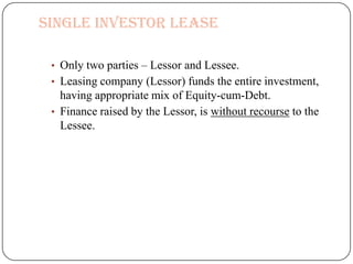 Single Investor Lease

 • Only two parties – Lessor and Lessee.
 • Leasing company (Lessor) funds the entire investment,
   having appropriate mix of Equity-cum-Debt.
 • Finance raised by the Lessor, is without recourse to the
   Lessee.
 