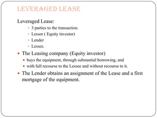 Leveraged Lease
Leveraged Lease:
      3 parties to the transaction.
      Lessor ( Equity investor)
      Lender
      Lessee.
 The Leasing company (Equity investor)
   buys the equipment, through substantial borrowing, and
   with full recourse to the Lessee and without recourse to it.
 The Lender obtains an assignment of the Lease and a first
  mortgage of the equipment.
 
