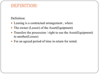 Definition:

Definition:
 Leasing is a contractual arrangement , where
 The owner (Lessor) of the Asset(Equipment)
 Transfers the possession / right to use the Asset(Equipment)
  to another(Lessee)
 For an agreed period of time in return for rental.
 