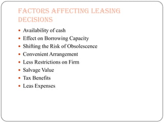 Factors affecting Leasing
Decisions
 Availability of cash
 Effect on Borrowing Capacity
 Shifting the Risk of Obsolescence
 Convenient Arrangement
 Less Restrictions on Firm
 Salvage Value
 Tax Benefits
 Leas Expenses
 
