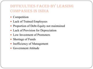 Difficulties Faced by Leasing
Companies in India
 Competition
 Lack of Trained Employees
 Proportion of Debt-Equity not maintained
 Lack of Provision for Depreciation
 Low Investment of Promoters
 Shortage of Funds
 Inefficiency of Management
 Government Attitude
 