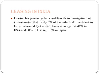 LEASING IN INDIA
 Leasing has grown by leaps and bounds in the eighties but
  it is estimated that hardly 1% of the industrial investment in
  India is covered by the lease finance, as against 40% in
  USA and 30% in UK and 10% in Japan.
 