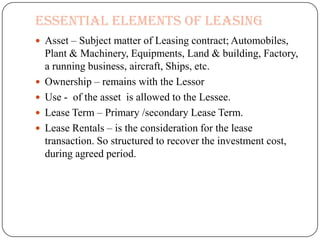 Essential Elements of Leasing
 Asset – Subject matter of Leasing contract; Automobiles,
    Plant & Machinery, Equipments, Land & building, Factory,
    a running business, aircraft, Ships, etc.
   Ownership – remains with the Lessor
   Use - of the asset is allowed to the Lessee.
   Lease Term – Primary /secondary Lease Term.
   Lease Rentals – is the consideration for the lease
    transaction. So structured to recover the investment cost,
    during agreed period.
 