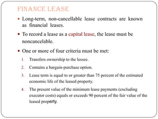 Finance Lease
 Long-term, non-cancellable lease contracts are known
  as financial leases.
 To record a lease as a capital lease, the lease must be
  noncancelable.
 One or more of four criteria must be met:
 1.   Transfers ownership to the lessee.
 2.   Contains a bargain-purchase option.
 3.   Lease term is equal to or greater than 75 percent of the estimated
      economic life of the leased property.
 4.   The present value of the minimum lease payments (excluding
      executor costs) equals or exceeds 90 percent of the fair value of the
      leased property.
 