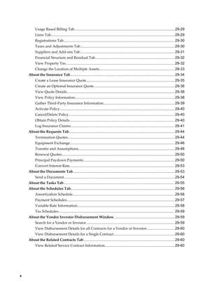 x
Usage Based Billing Tab...................................................................................................29-29
Liens Tab..........................................................................................................................29-29
Registrations Tab............................................................................................................. 29-30
Taxes and Adjustments Tab............................................................................................. 29-30
Suppliers and Add-ons Tab............................................................................................. 29-31
Financial Structure and Residual Tab.............................................................................. 29-32
View Property Tax........................................................................................................... 29-32
Change the Location of Multiple Assets.......................................................................... 29-33
About the Insurance Tab....................................................................................................... 29-34
Create a Lease Insurance Quote....................................................................................... 29-35
Create an Optional Insurance Quote................................................................................29-36
View Quote Details.......................................................................................................... 29-38
View Policy Information.................................................................................................. 29-38
Gather Third-Party Insurance Information...................................................................... 29-39
Activate Policy................................................................................................................. 29-40
Cancel/Delete Policy........................................................................................................ 29-40
Obtain Policy Details....................................................................................................... 29-40
Log Insurance Claims...................................................................................................... 29-41
About the Requests Tab........................................................................................................ 29-44
Termination Quotes......................................................................................................... 29-44
Equipment Exchange....................................................................................................... 29-46
Transfer and Assumptions...............................................................................................29-48
Renewal Quotes............................................................................................................... 29-50
Principal Paydown Payments.......................................................................................... 29-50
Convert Interest Rate....................................................................................................... 29-53
About the Documents Tab.................................................................................................... 29-53
Send a Document............................................................................................................. 29-54
About the Tasks Tab............................................................................................................. 29-55
About the Schedules Tab...................................................................................................... 29-56
Amortization Schedule.................................................................................................... 29-56
Payment Schedules.......................................................................................................... 29-57
Variable Rate Information................................................................................................29-58
Tax Schedules.................................................................................................................. 29-59
About the Vendor Investor Disbursement Window............................................................ 29-59
Search for a Vendor or Investor....................................................................................... 29-59
View Disbursement Details for all Contracts for a Vendor or Investor............................29-60
View Disbursement Details for a Single Contract............................................................ 29-60
About the Related Contracts Tab.......................................................................................... 29-60
View Related Service Contract Information.....................................................................29-60
 