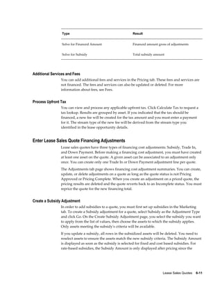 Lease Sales Quotes    6-11
Type Result
Solve for Financed Amount Financed amount gross of adjustments
Solve for Subsidy Total subsidy amount
Additional Services and Fees
You can add additional fees and services in the Pricing tab. These fees and services are
not financed. The fees and services can also be updated or deleted. For more
information about fees, see Fees.
Process Upfront Tax
You can view and process any applicable upfront tax. Click Calculate Tax to request a
tax lookup. Results are grouped by asset. If you indicated that the tax should be
financed, a new fee will be created for the tax amount and you must enter a payment
for it. The stream type of the new fee will be derived from the stream type you
identified in the lease opportunity details.
Enter Lease Sales Quote Financing Adjustments
Lease sales quotes have three types of financing cost adjustments: Subsidy, Trade In,
and Down Payment. Before making a financing cost adjustment, you must have created
at least one asset on the quote. A given asset can be associated to an adjustment only
once. You can create only one Trade In or Down Payment adjustment line per quote.
The Adjustments tab page shows financing cost adjustment summaries. You can create,
update, or delete adjustments on a quote as long as the quote status is not Pricing
Approved or Pricing Complete. When you create an adjustment on a priced quote, the
pricing results are deleted and the quote reverts back to an Incomplete status. You must
reprice the quote for the new financing total.
Create a Subsidy Adjustment
In order to add subsidies to a quote, you must first set up subsidies in the Marketing
tab. To create a Subsidy adjustment for a quote, select Subsidy as the Adjustment Type
and click Go. On the Create Subsidy Adjustment page, you select the subsidy you want
to apply from the list of values, then choose the assets to which the subsidy applies.
Only assets meeting the subsidy's criteria will be available.
If you update a subsidy, all rows in the subsidized assets will be deleted. You need to
reselect assets to ensure the assets match the new subsidy criteria. The Subsidy Amount
is displayed as soon as the subsidy is selected for fixed and cost based subsidies. For
rate-based subsidies, the Subsidy Amount is only displayed after pricing since the
 