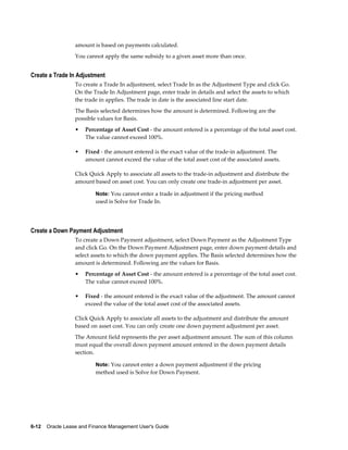 6-12    Oracle Lease and Finance Management User's Guide
amount is based on payments calculated.
You cannot apply the same subsidy to a given asset more than once.
Create a Trade In Adjustment
To create a Trade In adjustment, select Trade In as the Adjustment Type and click Go.
On the Trade In Adjustment page, enter trade in details and select the assets to which
the trade in applies. The trade in date is the associated line start date.
The Basis selected determines how the amount is determined. Following are the
possible values for Basis.
• Percentage of Asset Cost - the amount entered is a percentage of the total asset cost.
The value cannot exceed 100%.
• Fixed - the amount entered is the exact value of the trade-in adjustment. The
amount cannot exceed the value of the total asset cost of the associated assets.
Click Quick Apply to associate all assets to the trade-in adjustment and distribute the
amount based on asset cost. You can only create one trade-in adjustment per asset.
Note: You cannot enter a trade in adjustment if the pricing method
used is Solve for Trade In.
Create a Down Payment Adjustment
To create a Down Payment adjustment, select Down Payment as the Adjustment Type
and click Go. On the Down Payment Adjustment page, enter down payment details and
select assets to which the down payment applies. The Basis selected determines how the
amount is determined. Following are the values for Basis.
• Percentage of Asset Cost - the amount entered is a percentage of the total asset cost.
The value cannot exceed 100%.
• Fixed - the amount entered is the exact value of the adjustment. The amount cannot
exceed the value of the total asset cost of the associated assets.
Click Quick Apply to associate all assets to the adjustment and distribute the amount
based on asset cost. You can only create one down payment adjustment per asset.
The Amount field represents the per asset adjustment amount. The sum of this column
must equal the overall down payment amount entered in the down payment details
section.
Note: You cannot enter a down payment adjustment if the pricing
method used is Solve for Down Payment.
 