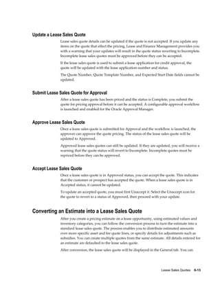 Lease Sales Quotes    6-13
Update a Lease Sales Quote
Lease sales quote details can be updated if the quote is not accepted. If you update any
items on the quote that effect the pricing, Lease and Finance Management provides you
with a warning that your updates will result in the quote status reverting to Incomplete.
Incomplete lease sales quotes must be approved before they can be accepted.
If the lease sales quote is used to submit a lease application for credit approval, the
quote will be updated with the lease application number and status.
The Quote Number, Quote Template Number, and Expected Start Date fields cannot be
updated.
Submit Lease Sales Quote for Approval
After a lease sales quote has been priced and the status is Complete, you submit the
quote for pricing approval before it can be accepted. A configurable approval workflow
is launched and enabled for the Oracle Approval Manager.
Approve Lease Sales Quote
Once a lease sales quote is submitted for Approval and the workflow is launched, the
approver can approve the quote pricing. The status of the lease sales quote will be
updated to Approved.
Approved lease sales quotes can still be updated. If they are updated, you will receive a
warning that the quote status will revert to Incomplete. Incomplete quotes must be
repriced before they can be approved.
Accept Lease Sales Quote
Once a lease sales quote is in Approved status, you can accept the quote. This indicates
that the customer or prospect has accepted the quote. When a lease sales quote is in
Accepted status, it cannot be updated.
To update an accepted quote, you must first Unaccept it. Select the Unaccept icon for
the quote to revert to a status of Approved, then proceed with your update.
Converting an Estimate into a Lease Sales Quote
After you create a pricing estimate on a lease opportunity, using estimated values and
inventory categories, you can follow the conversion process to turn the estimate into a
standard lease sales quote. The process enables you to distribute estimated amounts
over more specific asset and fee quote lines, or specify details for adjustments such as
subsidies. You can create multiple quotes from the same estimate. All details entered for
an estimate are defaulted to the lease sales quote.
After conversion, the lease sales quote will be displayed in the General tab. You can
 