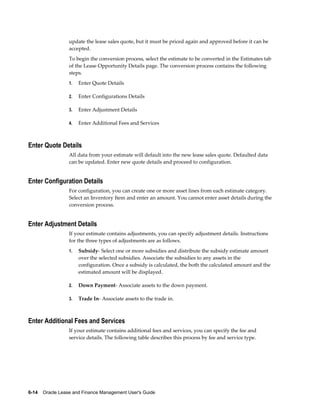 6-14    Oracle Lease and Finance Management User's Guide
update the lease sales quote, but it must be priced again and approved before it can be
accepted.
To begin the conversion process, select the estimate to be converted in the Estimates tab
of the Lease Opportunity Details page. The conversion process contains the following
steps.
1. Enter Quote Details
2. Enter Configurations Details
3. Enter Adjustment Details
4. Enter Additional Fees and Services
Enter Quote Details
All data from your estimate will default into the new lease sales quote. Defaulted data
can be updated. Enter new quote details and proceed to configuration.
Enter Configuration Details
For configuration, you can create one or more asset lines from each estimate category.
Select an Inventory Item and enter an amount. You cannot enter asset details during the
conversion process.
Enter Adjustment Details
If your estimate contains adjustments, you can specify adjustment details. Instructions
for the three types of adjustments are as follows.
1. Subsidy- Select one or more subsidies and distribute the subsidy estimate amount
over the selected subsidies. Associate the subsidies to any assets in the
configuration. Once a subsidy is calculated, the both the calculated amount and the
estimated amount will be displayed.
2. Down Payment- Associate assets to the down payment.
3. Trade In- Associate assets to the trade in.
Enter Additional Fees and Services
If your estimate contains additional fees and services, you can specify the fee and
service details. The following table describes this process by fee and service type.
 