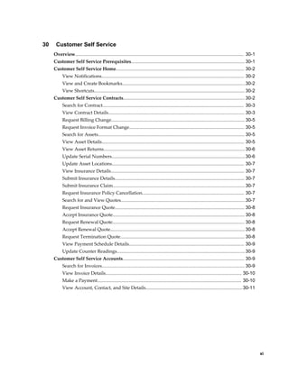     xi
30 Customer Self Service
Overview................................................................................................................................. 30-1
Customer Self Service Prerequisites.......................................................................................30-1
Customer Self Service Home.................................................................................................. 30-2
View Notifications............................................................................................................. 30-2
View and Create Bookmarks..............................................................................................30-2
View Shortcuts................................................................................................................... 30-2
Customer Self Service Contracts.............................................................................................30-2
Search for Contract............................................................................................................ 30-3
View Contract Details........................................................................................................ 30-3
Request Billing Change...................................................................................................... 30-5
Request Invoice Format Change........................................................................................ 30-5
Search for Assets................................................................................................................ 30-5
View Asset Details............................................................................................................. 30-5
View Asset Returns............................................................................................................30-6
Update Serial Numbers......................................................................................................30-6
Update Asset Locations..................................................................................................... 30-7
View Insurance Details...................................................................................................... 30-7
Submit Insurance Details................................................................................................... 30-7
Submit Insurance Claim.....................................................................................................30-7
Request Insurance Policy Cancellation.............................................................................. 30-7
Search for and View Quotes...............................................................................................30-7
Request Insurance Quote................................................................................................... 30-8
Accept Insurance Quote..................................................................................................... 30-8
Request Renewal Quote..................................................................................................... 30-8
Accept Renewal Quote.......................................................................................................30-8
Request Termination Quote............................................................................................... 30-8
View Payment Schedule Details........................................................................................ 30-9
Update Counter Readings..................................................................................................30-9
Customer Self Service Accounts............................................................................................. 30-9
Search for Invoices............................................................................................................. 30-9
View Invoice Details........................................................................................................ 30-10
Make a Payment.............................................................................................................. 30-10
View Account, Contact, and Site Details..........................................................................30-11
 