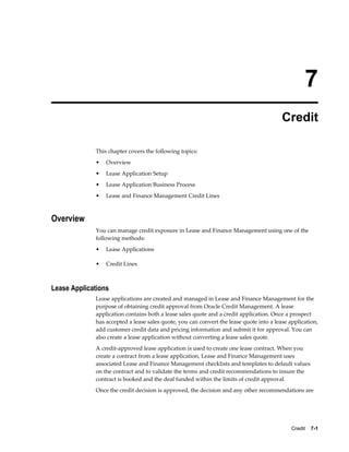Credit    7-1
7
Credit
This chapter covers the following topics:
• Overview
• Lease Application Setup
• Lease Application Business Process
• Lease and Finance Management Credit Lines
Overview
You can manage credit exposure in Lease and Finance Management using one of the
following methods:
• Lease Applications
• Credit Lines
Lease Applications
Lease applications are created and managed in Lease and Finance Management for the
purpose of obtaining credit approval from Oracle Credit Management. A lease
application contains both a lease sales quote and a credit application. Once a prospect
has accepted a lease sales quote, you can convert the lease quote into a lease application,
add customer credit data and pricing information and submit it for approval. You can
also create a lease application without converting a lease sales quote.
A credit-approved lease application is used to create one lease contract. When you
create a contract from a lease application, Lease and Finance Management uses
associated Lease and Finance Management checklists and templates to default values
on the contract and to validate the terms and credit recommendations to insure the
contract is booked and the deal funded within the limits of credit approval.
Once the credit decision is approved, the decision and any other recommendations are
 