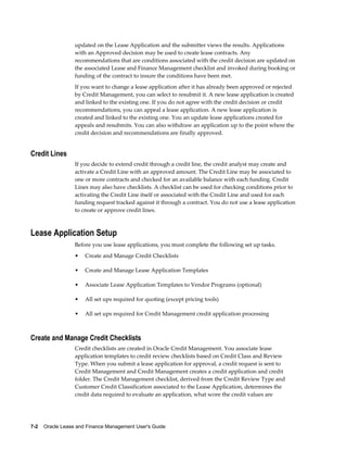 7-2    Oracle Lease and Finance Management User's Guide
updated on the Lease Application and the submitter views the results. Applications
with an Approved decision may be used to create lease contracts. Any
recommendations that are conditions associated with the credit decision are updated on
the associated Lease and Finance Management checklist and invoked during booking or
funding of the contract to insure the conditions have been met.
If you want to change a lease application after it has already been approved or rejected
by Credit Management, you can select to resubmit it. A new lease application is created
and linked to the existing one. If you do not agree with the credit decision or credit
recommendations, you can appeal a lease application. A new lease application is
created and linked to the existing one. You an update lease applications created for
appeals and resubmits. You can also withdraw an application up to the point where the
credit decision and recommendations are finally approved.
Credit Lines
If you decide to extend credit through a credit line, the credit analyst may create and
activate a Credit Line with an approved amount. The Credit Line may be associated to
one or more contracts and checked for an available balance with each funding. Credit
Lines may also have checklists. A checklist can be used for checking conditions prior to
activating the Credit Line itself or associated with the Credit Line and used for each
funding request tracked against it through a contract. You do not use a lease application
to create or approve credit lines.
Lease Application Setup
Before you use lease applications, you must complete the following set up tasks.
• Create and Manage Credit Checklists
• Create and Manage Lease Application Templates
• Associate Lease Application Templates to Vendor Programs (optional)
• All set ups required for quoting (except pricing tools)
• All set ups required for Credit Management credit application processing
Create and Manage Credit Checklists
Credit checklists are created in Oracle Credit Management. You associate lease
application templates to credit review checklists based on Credit Class and Review
Type. When you submit a lease application for approval, a credit request is sent to
Credit Management and Credit Management creates a credit application and credit
folder. The Credit Management checklist, derived from the Credit Review Type and
Customer Credit Classification associated to the Lease Application, determines the
credit data required to evaluate an application, what score the credit values are
 